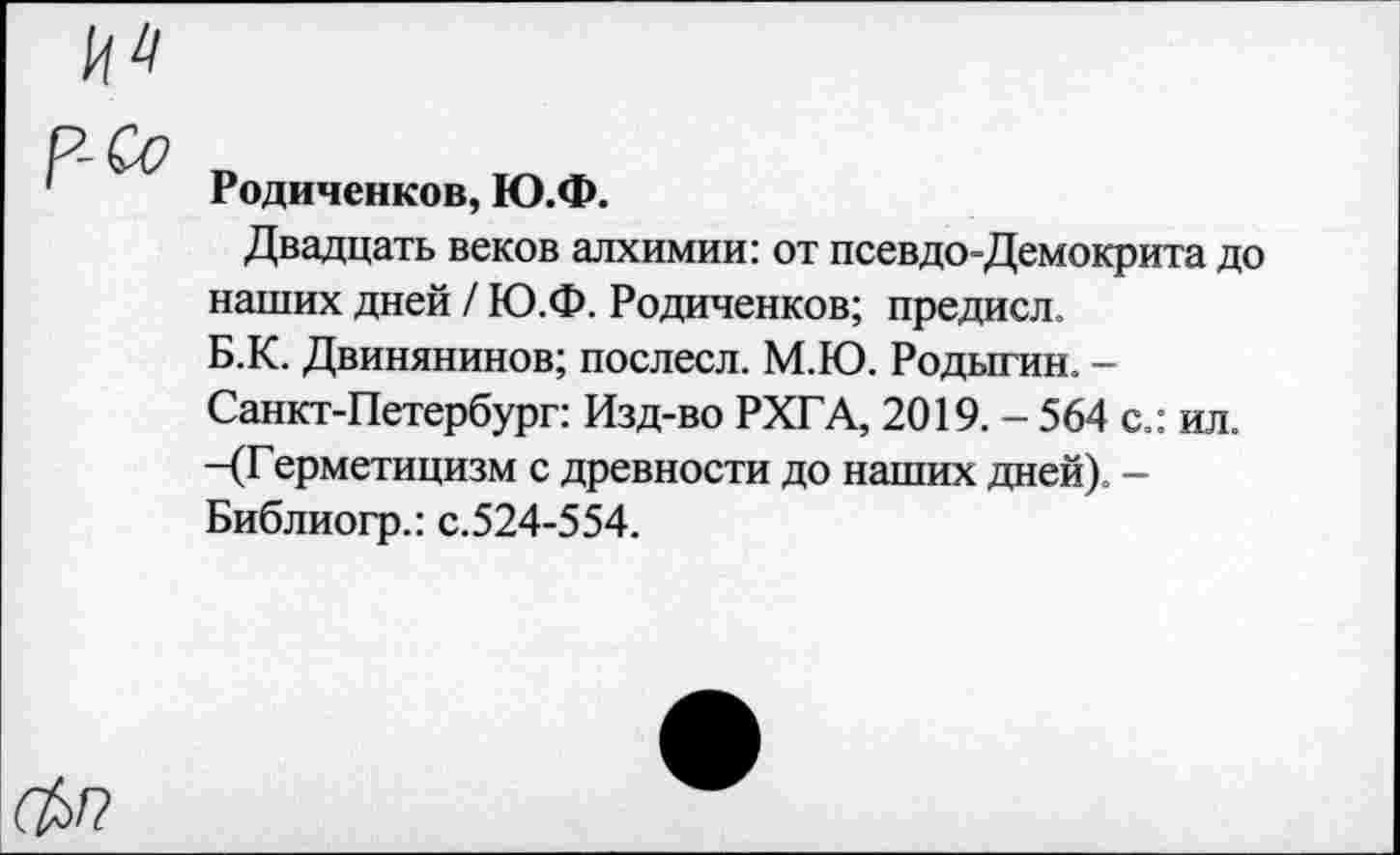 ﻿Родиченков, Ю.Ф.
Двадцать веков алхимии: от псевдо-Демокрита до наших дней / Ю.Ф. Родиченков; предисл. Б.К. Двинянинов; послесл. М.Ю. Родыгин. -Санкт-Петербург: Изд-во РХГА, 2019. - 564 с.: ил. -(Герметицизм с древности до наших дней). -Библиогр.: с.524-554.